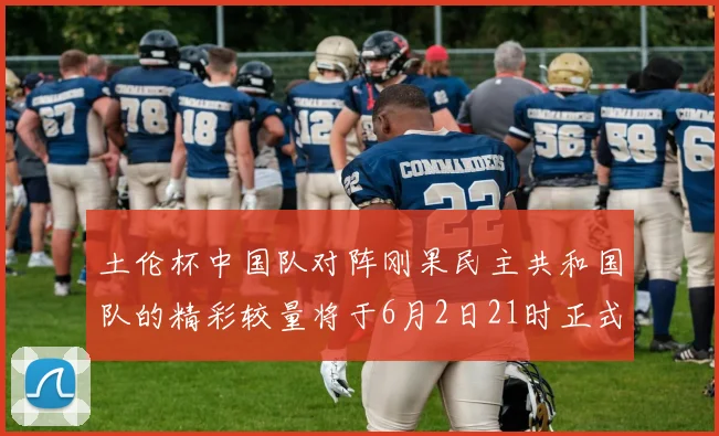 土伦杯中国队对阵刚果民主共和国队的精彩较量将于6月2日21时正式开启