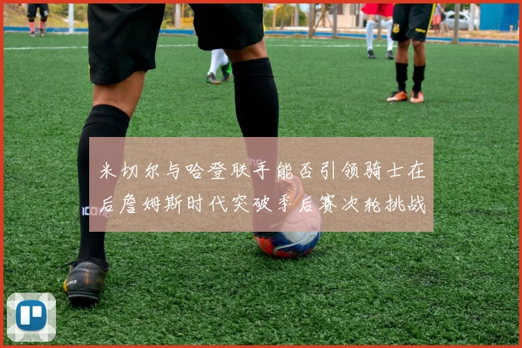 米切尔与哈登联手能否引领骑士在后詹姆斯时代突破季后赛次轮挑战