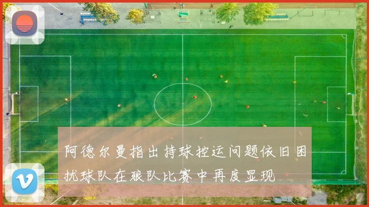阿德尔曼指出持球控运问题依旧困扰球队在狼队比赛中再度显现