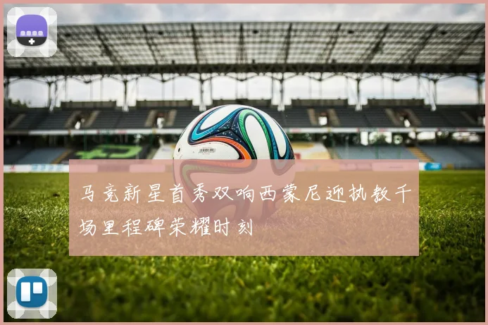 马竞新星首秀双响西蒙尼迎执教千场里程碑荣耀时刻