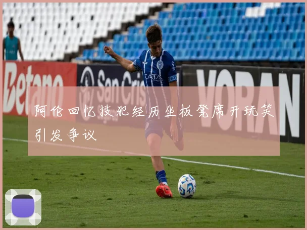 阿伦回忆技犯经历坐板凳席开玩笑引发争议