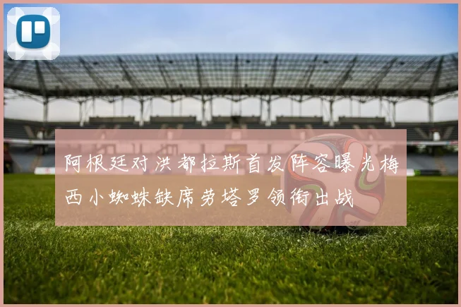 阿根廷对洪都拉斯首发阵容曝光梅西小蜘蛛缺席劳塔罗领衔出战