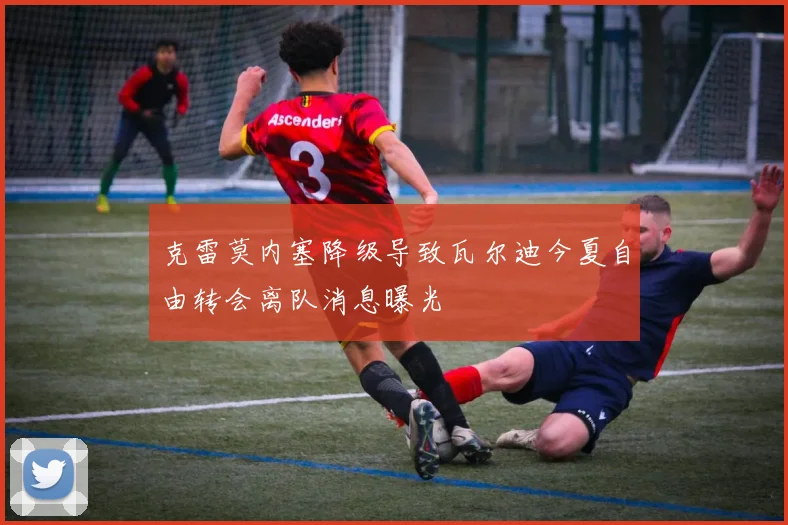 克雷莫内塞降级导致瓦尔迪今夏自由转会离队消息曝光