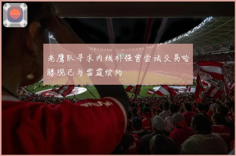 老鹰队寻求内线补强曾尝试交易哈滕现已与雷霆续约