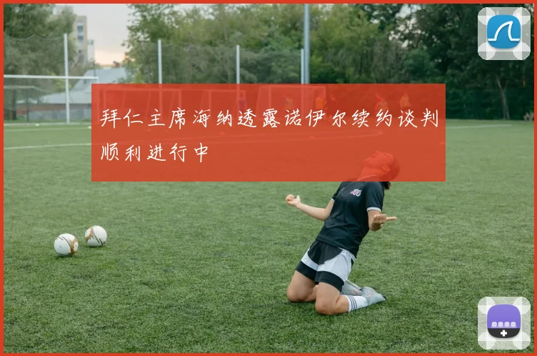 拜仁主席海纳透露诺伊尔续约谈判顺利进行中