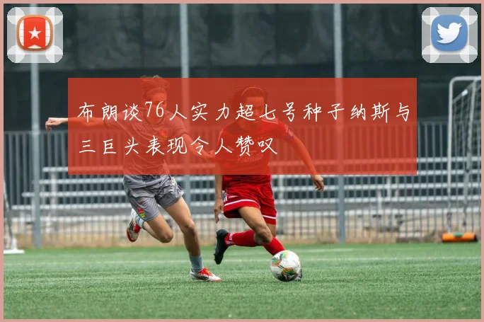 布朗谈76人实力超七号种子纳斯与三巨头表现令人赞叹